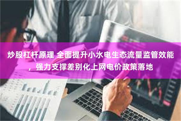 炒股杠杆原理 全面提升小水电生态流量监管效能，强力支撑差别化上网电价政策落地
