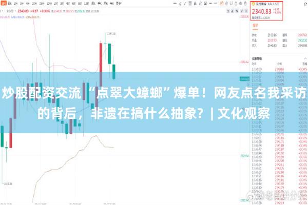 炒股配资交流 “点翠大蟑螂”爆单！网友点名我采访的背后，非遗在搞什么抽象?  | 文化观察