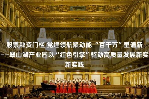 股票融资门槛 党建领航聚动能 “百千万”里谱新章——翠山湖产业园以“红色引擎”驱动高质量发展新实践