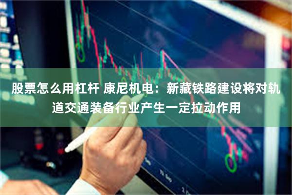 股票怎么用杠杆 康尼机电：新藏铁路建设将对轨道交通装备行业产生一定拉动作用