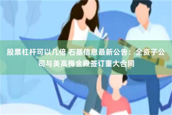 股票杠杆可以几倍 石基信息最新公告：全资子公司与美高梅金殿签订重大合同