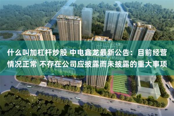 什么叫加杠杆炒股 中电鑫龙最新公告：目前经营情况正常 不存在公司应披露而未披露的重大事项