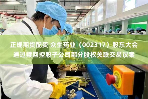 正规期货配资 众生药业（002317）股东大会通过赎回控股子公司部分股权关联交易议案