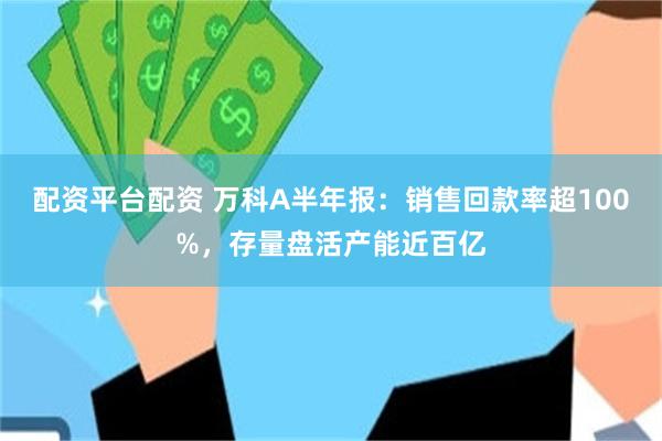配资平台配资 万科A半年报：销售回款率超100%，存量盘活产能近百亿