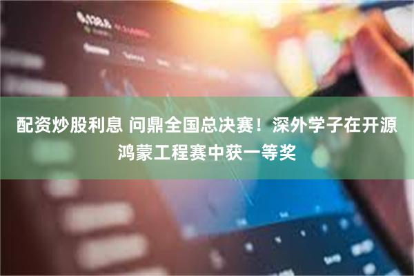 配资炒股利息 问鼎全国总决赛！深外学子在开源鸿蒙工程赛中获一等奖