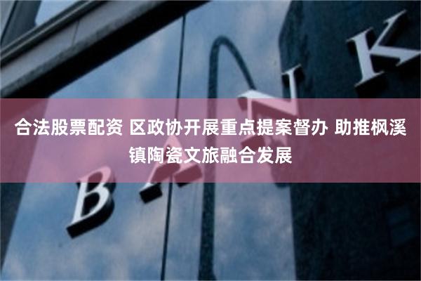 合法股票配资 区政协开展重点提案督办 助推枫溪镇陶瓷文旅融合发展