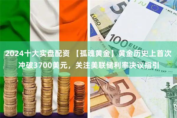 2024十大实盘配资 【孤魂黄金】黄金历史上首次冲破3700美元，关注美联储利率决议指引