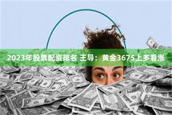 2023年股票配资排名 王导：黄金3675上多看涨