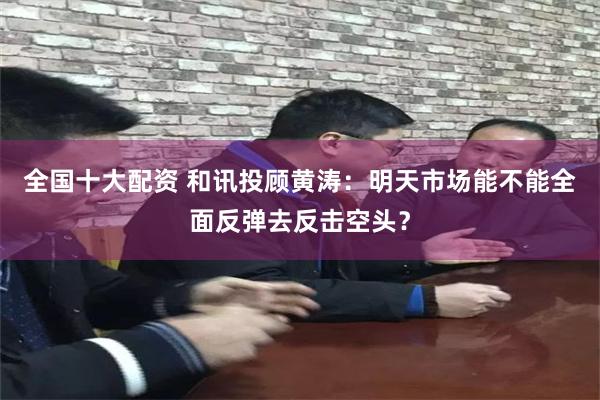 全国十大配资 和讯投顾黄涛：明天市场能不能全面反弹去反击空头？