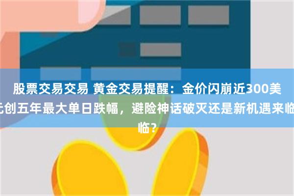 股票交易交易 黄金交易提醒：金价闪崩近300美元创五年最大单日跌幅，避险神话破灭还是新机遇来临？