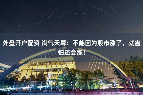 外盘开户配资 淘气天尊：不能因为股市涨了，就害怕还会涨！