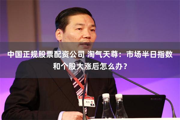 中国正规股票配资公司 淘气天尊：市场半日指数和个股大涨后怎么办？