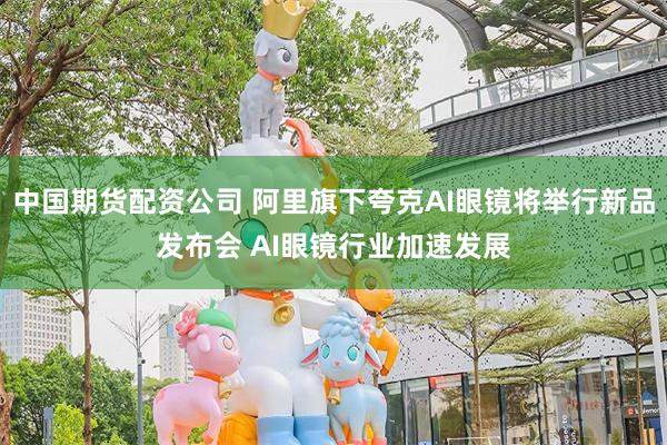 中国期货配资公司 阿里旗下夸克AI眼镜将举行新品发布会 AI眼镜行业加速发展