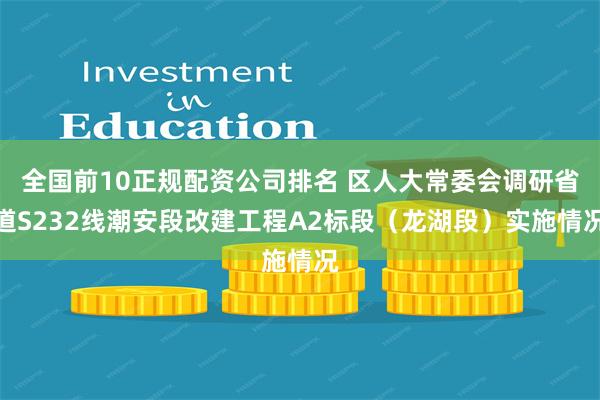 全国前10正规配资公司排名 区人大常委会调研省道S232线潮安段改建工程A2标段（龙湖段）实施情况
