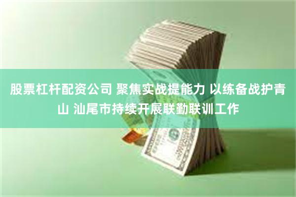 股票杠杆配资公司 聚焦实战提能力 以练备战护青山 汕尾市持续开展联勤联训工作