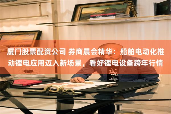 厦门股票配资公司 券商晨会精华：船舶电动化推动锂电应用迈入新场景，看好锂电设备跨年行情