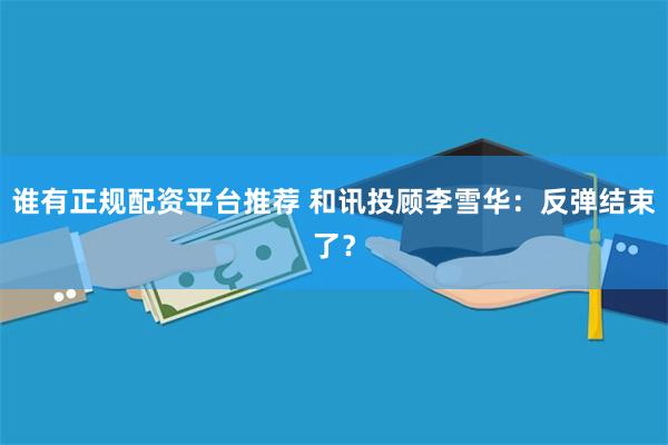 谁有正规配资平台推荐 和讯投顾李雪华：反弹结束了？