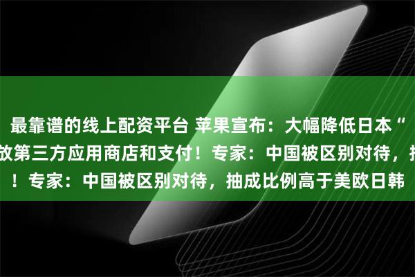 最靠谱的线上配资平台 苹果宣布：大幅降低日本“苹果税”，iPhone开放第三方应用商店和支付！专家：中国被区别对待，抽成比例高于美欧日韩