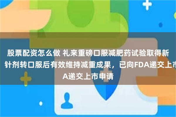 股票配资怎么做 礼来重磅口服减肥药试验取得新进展：针剂转口服后有效维持减重成果，已向FDA递交上市申请