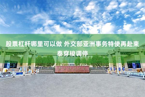 股票杠杆哪里可以做 外交部亚洲事务特使再赴柬泰穿梭调停