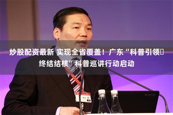 炒股配资最新 实现全省覆盖！广东“科普引领・终结结核”科普巡讲行动启动