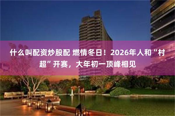 什么叫配资炒股配 燃情冬日！2026年人和“村超”开赛，大年初一顶峰相见