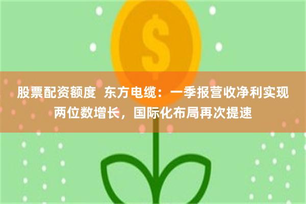 股票配资额度  东方电缆：一季报营收净利实现两位数增长，国际化布局再次提速