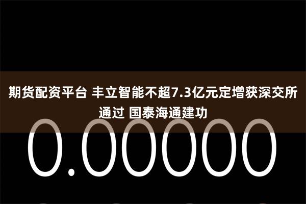 期货配资平台 丰立智能不超7.3亿元定增获深交所通过 国泰海通建功