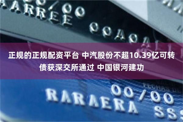 正规的正规配资平台 中汽股份不超10.39亿可转债获深交所通过 中国银河建功