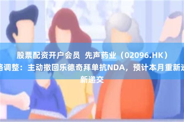 股票配资开户会员  先声药业（02096.HK）战略调整：主动撤回乐德奇拜单抗NDA，预计本月重新递交