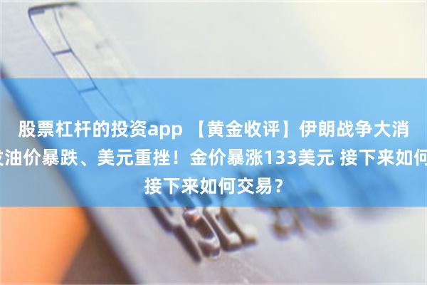 股票杠杆的投资app 【黄金收评】伊朗战争大消息引发油价暴跌、美元重挫！金价暴涨133美元 接下来如何交易？