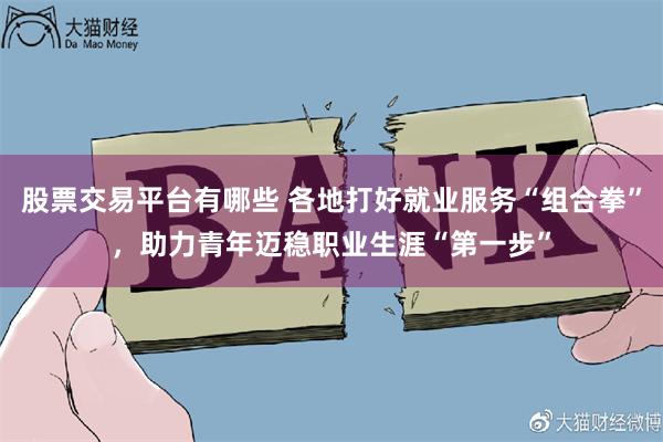 股票交易平台有哪些 各地打好就业服务“组合拳”,助力青年迈稳职业生涯“第一步”