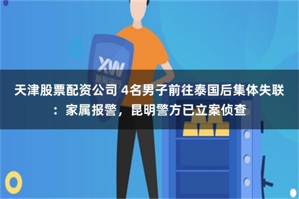 天津股票配资公司 4名男子前往泰国后集体失联：家属报警，昆明警方已立案侦查