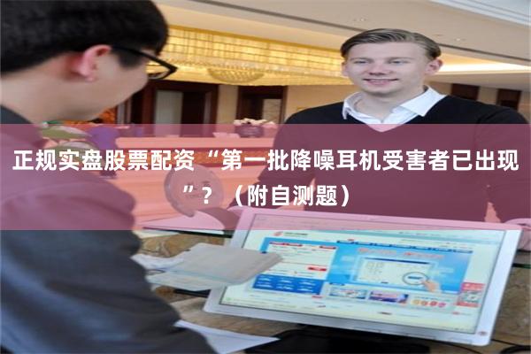 正规实盘股票配资 “第一批降噪耳机受害者已出现”？（附自测题）