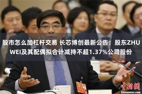 股市怎么加杠杆交易 长芯博创最新公告：股东ZHUWEI及其配偶拟合计减持不超1.37%公司股份