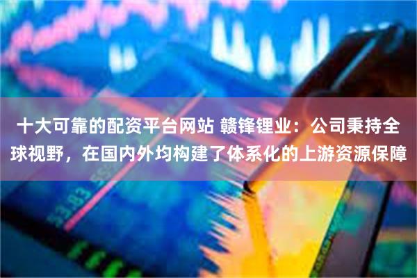 十大可靠的配资平台网站 赣锋锂业：公司秉持全球视野，在国内外均构建了体系化的上游资源保障