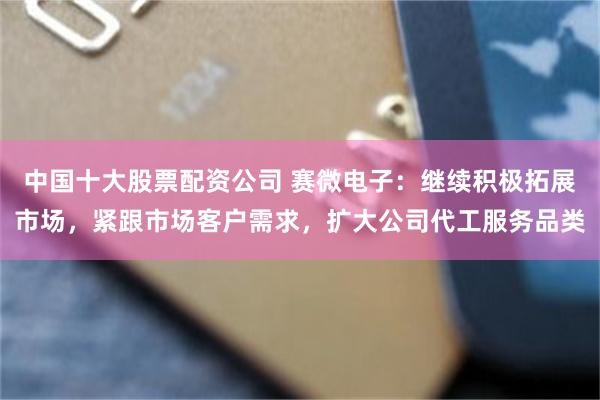 中国十大股票配资公司 赛微电子：继续积极拓展市场，紧跟市场客户需求，扩大公司代工服务品类