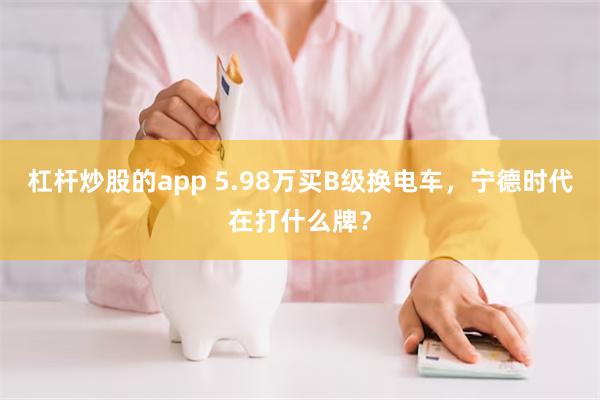 杠杆炒股的app 5.98万买B级换电车，宁德时代在打什么牌？