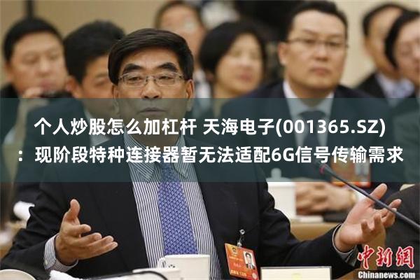 个人炒股怎么加杠杆 天海电子(001365.SZ)：现阶段特种连接器暂无法适配6G信号传输需求