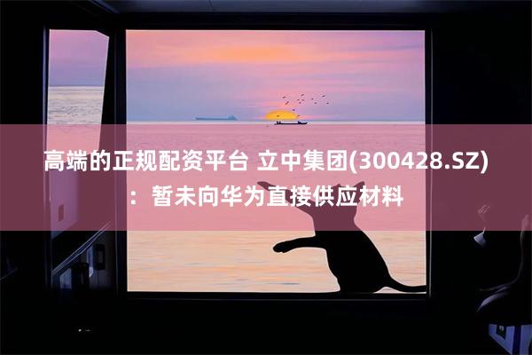高端的正规配资平台 立中集团(300428.SZ)：暂未向华为直接供应材料