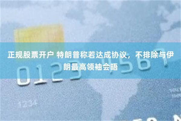 正规股票开户 特朗普称若达成协议,不排除与伊朗最高领袖会晤