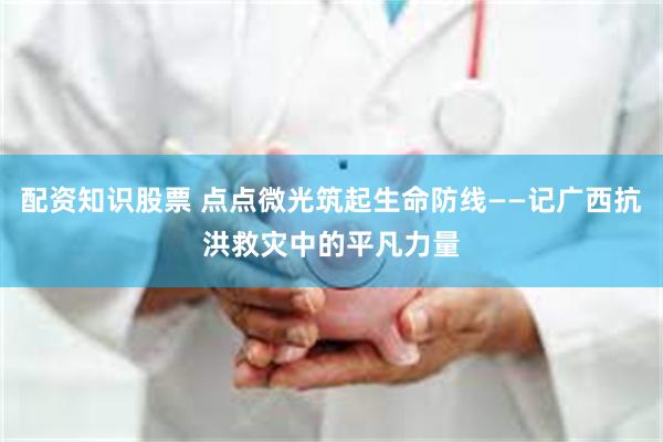配资知识股票 点点微光筑起生命防线——记广西抗洪救灾中的平凡力量