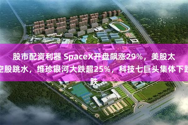 股市配资利器 SpaceX开盘飙涨29%，美股太空股跳水，维珍银河大跌超25%，科技七巨头集体下跌