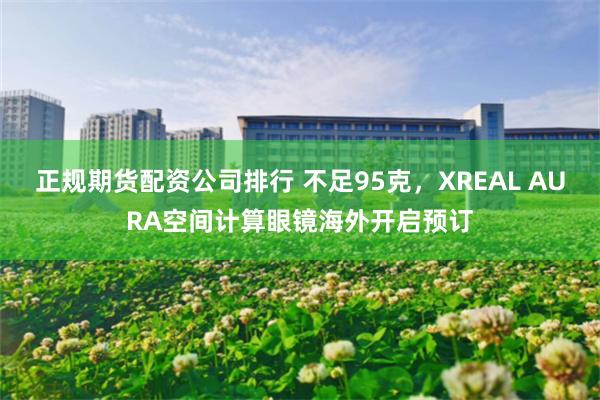 正规期货配资公司排行 不足95克，XREAL AURA空间计算眼镜海外开启预订