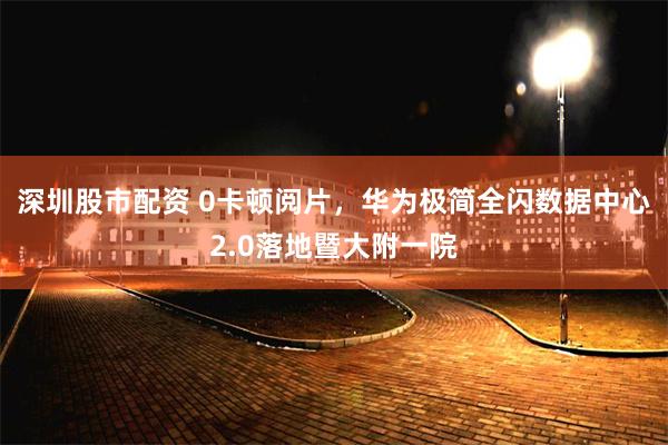 深圳股市配资 0卡顿阅片，华为极简全闪数据中心2.0落地暨大附一院