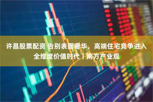 许昌股票配资 告别表面奢华，高端住宅竞争进入全维度价值时代丨南方产业观