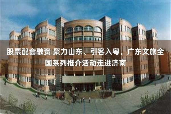 股票配套融资 聚力山东、引客入粤,广东文旅全国系列推介活动走进济南