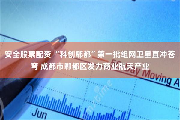 安全股票配资 “科创郫都”第一批组网卫星直冲苍穹 成都市郫都区发力商业航天产业