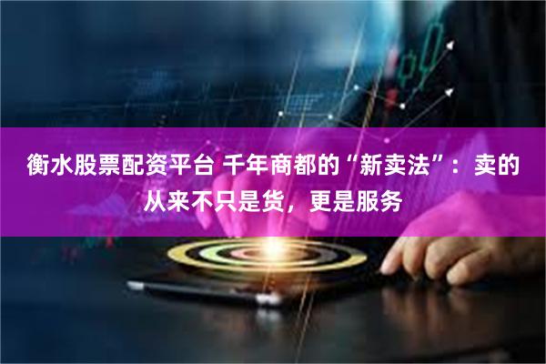衡水股票配资平台 千年商都的“新卖法”:卖的从来不只是货,更是服务