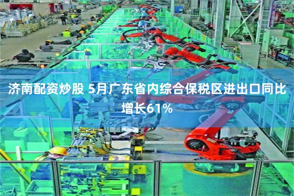 济南配资炒股 5月广东省内综合保税区进出口同比增长61%